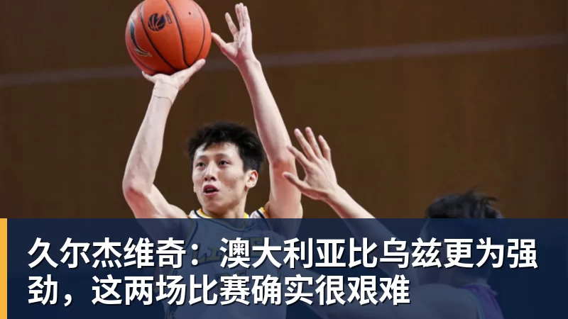 久尔杰维奇：澳大利亚比乌兹更为强劲，这两场比赛确实很艰难