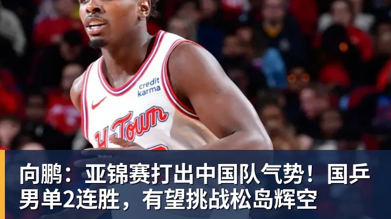 向鹏：亚锦赛打出中国队气势！国乒男单2连胜，有望挑战松岛辉空